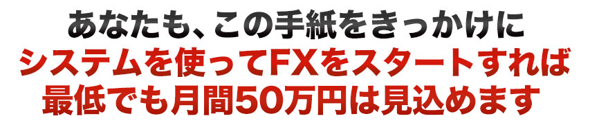 あなたも、この手紙をきっかけにシステムを使ってFXをスタートすれば最低でも月間50万円以上稼げます。